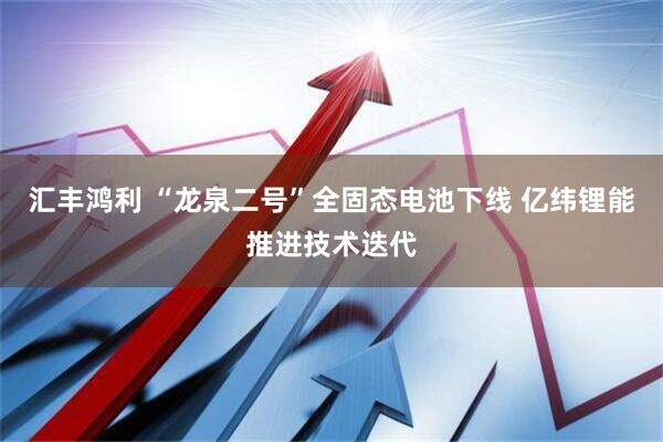 汇丰鸿利 “龙泉二号”全固态电池下线 亿纬锂能推进技术迭代