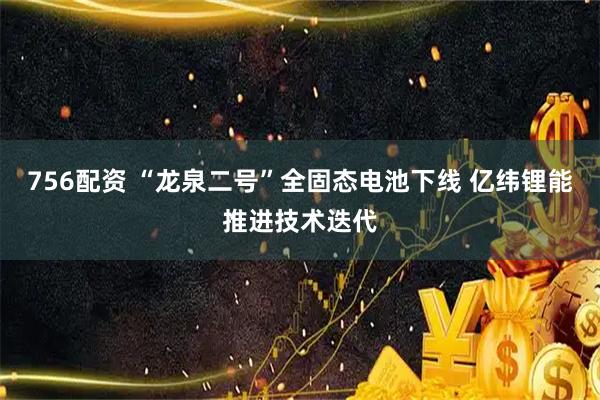 756配资 “龙泉二号”全固态电池下线 亿纬锂能推进技术迭代