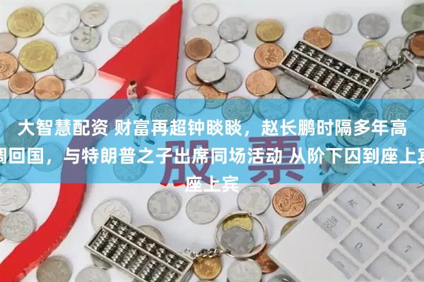 大智慧配资 财富再超钟睒睒，赵长鹏时隔多年高调回国，与特朗普之子出席同场活动 从阶下囚到座上宾