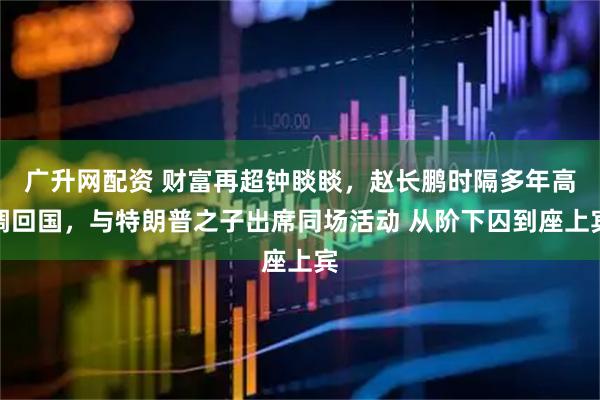 广升网配资 财富再超钟睒睒，赵长鹏时隔多年高调回国，与特朗普之子出席同场活动 从阶下囚到座上宾