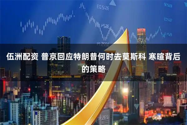伍洲配资 普京回应特朗普何时去莫斯科 寒暄背后的策略