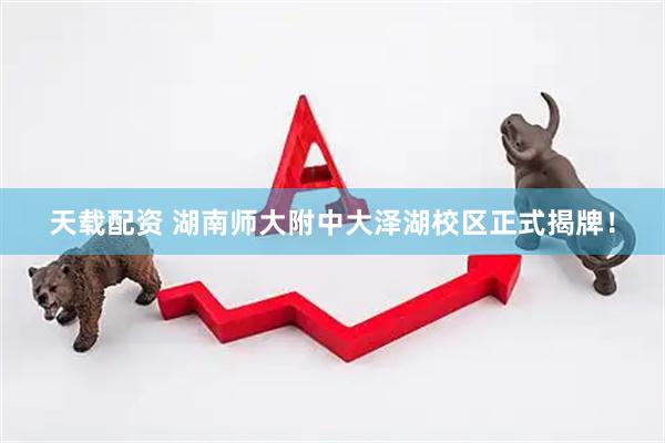 天载配资 湖南师大附中大泽湖校区正式揭牌！