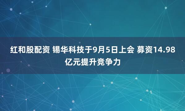 红和股配资 锡华科技于9月5日上会 募资14.98亿元提升竞争力