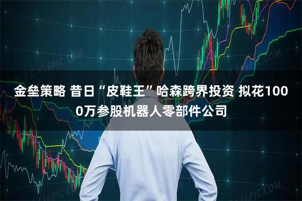 金垒策略 昔日“皮鞋王”哈森跨界投资 拟花1000万参股机器人零部件公司