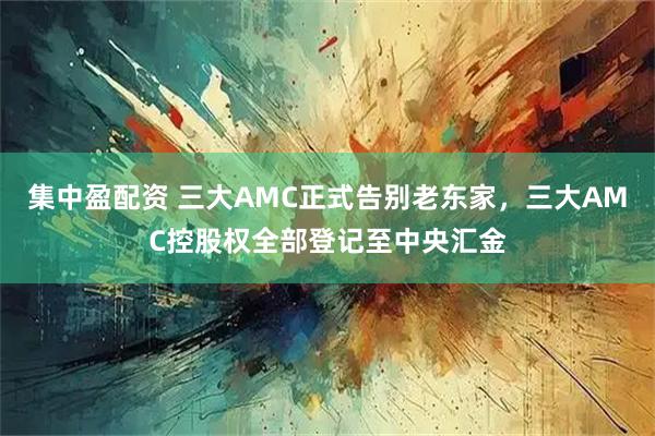 集中盈配资 三大AMC正式告别老东家，三大AMC控股权全部登记至中央汇金