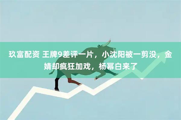 玖富配资 王牌9差评一片，小沈阳被一剪没，金婧却疯狂加戏，杨幂白来了