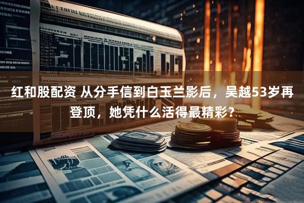 红和股配资 从分手信到白玉兰影后，吴越53岁再登顶，她凭什么活得最精彩？