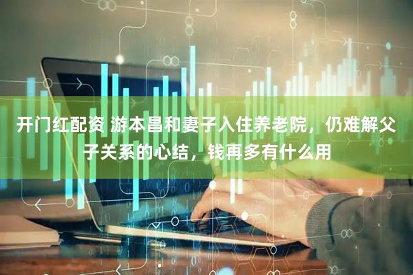 开门红配资 游本昌和妻子入住养老院，仍难解父子关系的心结，钱再多有什么用