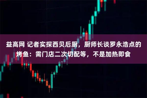 益高网 记者实探西贝后厨，厨师长谈罗永浩点的烤鱼：需门店二次切配等，不是加热即食