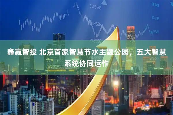 鑫赢智投 北京首家智慧节水主题公园，五大智慧系统协同运作