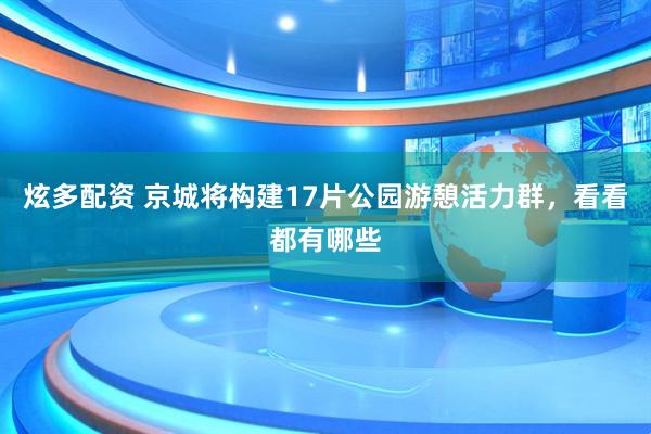 炫多配资 京城将构建17片公园游憩活力群，看看都有哪些