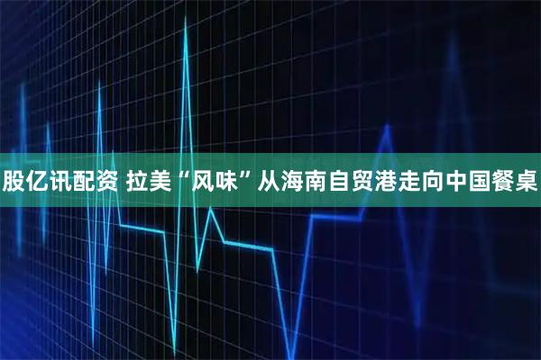 股亿讯配资 拉美“风味”从海南自贸港走向中国餐桌