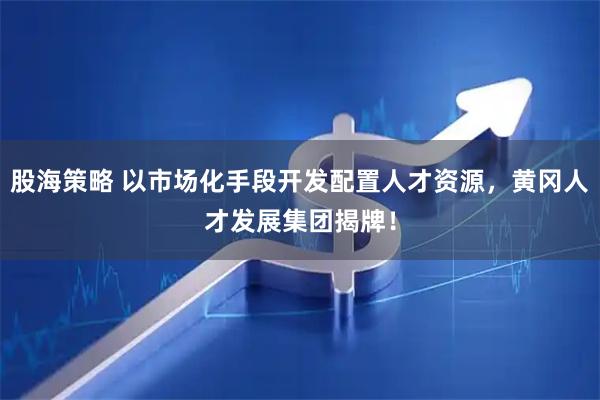股海策略 以市场化手段开发配置人才资源，黄冈人才发展集团揭牌！