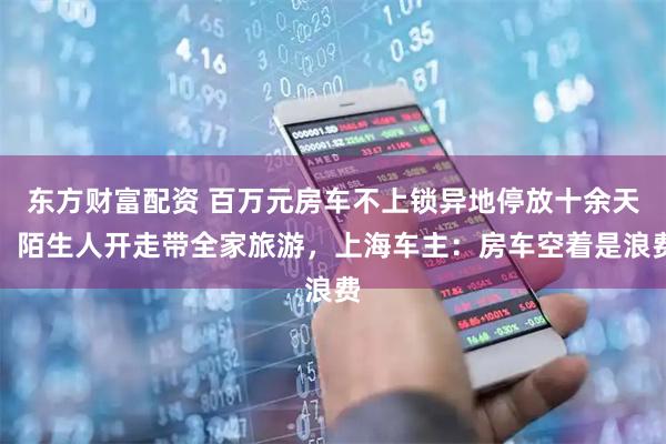 东方财富配资 百万元房车不上锁异地停放十余天，陌生人开走带全家旅游，上海车主：房车空着是浪费