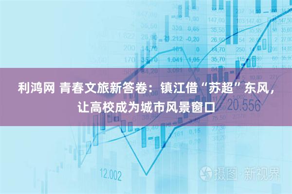 利鸿网 青春文旅新答卷：镇江借“苏超”东风，让高校成为城市风景窗口