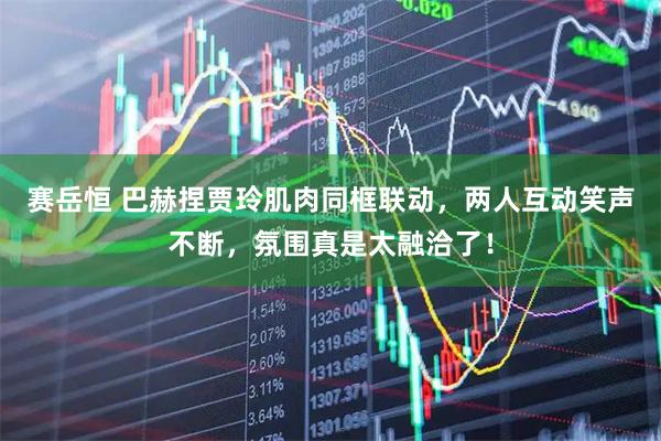 赛岳恒 巴赫捏贾玲肌肉同框联动，两人互动笑声不断，氛围真是太融洽了！
