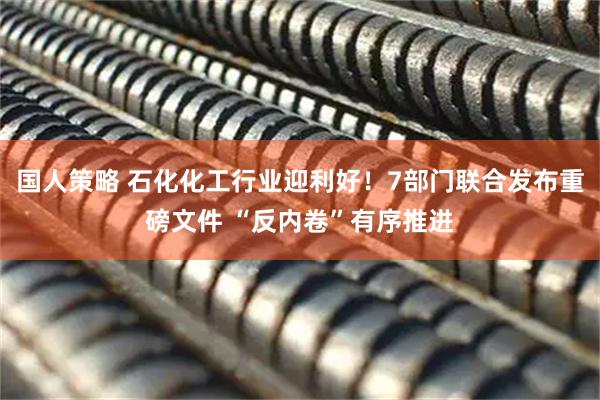 国人策略 石化化工行业迎利好！7部门联合发布重磅文件 “反内卷”有序推进