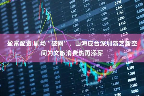 盈富配资 剧场“破圈”，山海成台深圳演艺新空间为文旅消费热再添薪
