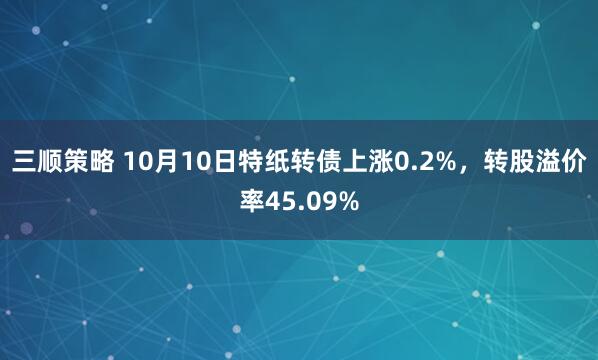 三顺策略 10月10日特纸转债上涨0.2%，转股溢价率45.09%
