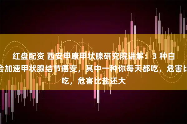 红盘配资 西安甲康甲状腺研究院讲解：3 种白色食物会加速甲状腺结节癌变，其中一种你每天都吃，危害比盐还大