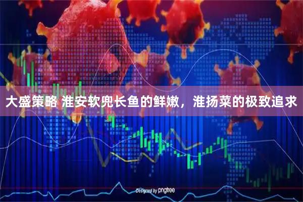 大盛策略 淮安软兜长鱼的鲜嫩，淮扬菜的极致追求