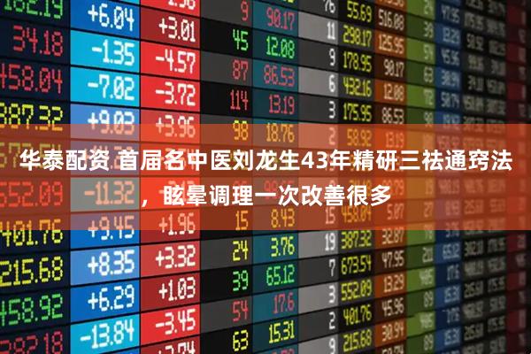 华泰配资 首届名中医刘龙生43年精研三祛通窍法，眩晕调理一次改善很多
