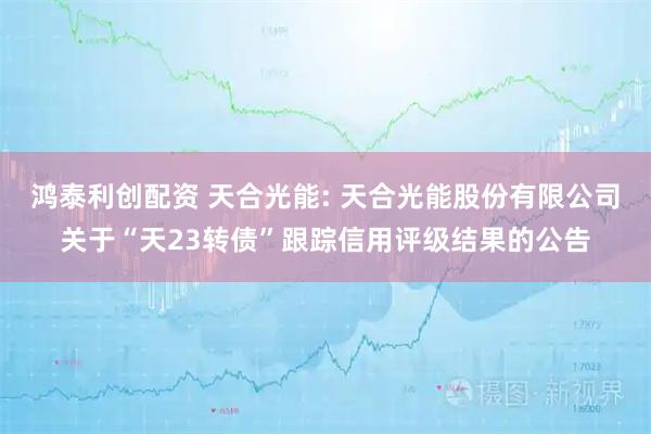 鸿泰利创配资 天合光能: 天合光能股份有限公司关于“天23转债”跟踪信用评级结果的公告