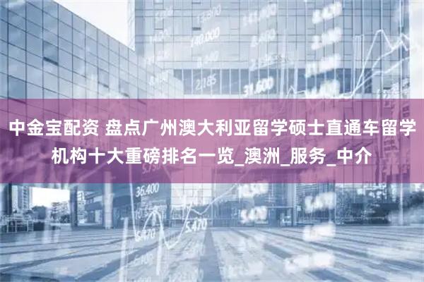 中金宝配资 盘点广州澳大利亚留学硕士直通车留学机构十大重磅排名一览_澳洲_服务_中介