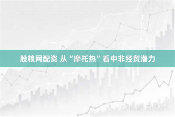 股粮网配资 从“摩托热”看中非经贸潜力