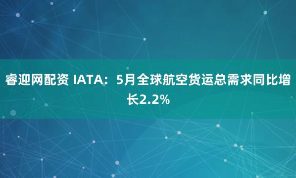 睿迎网配资 IATA：5月全球航空货运总需求同比增长2.2%