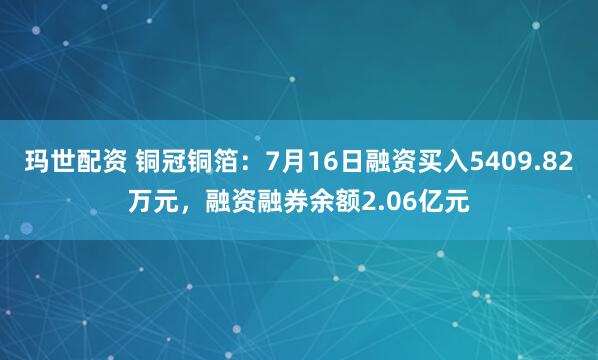 玛世配资 铜冠铜箔：7月16日融资买入5409.82万元，融资融券余额2.06亿元