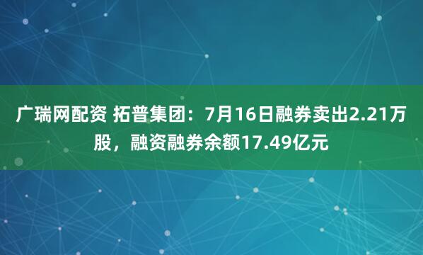 广瑞网配资 拓普集团：7月16日融券卖出2.21万股，融资融券余额17.49亿元