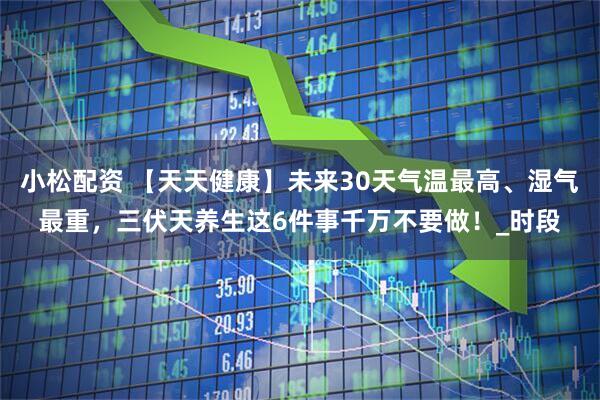 小松配资 【天天健康】未来30天气温最高、湿气最重，三伏天养生这6件事千万不要做！_时段