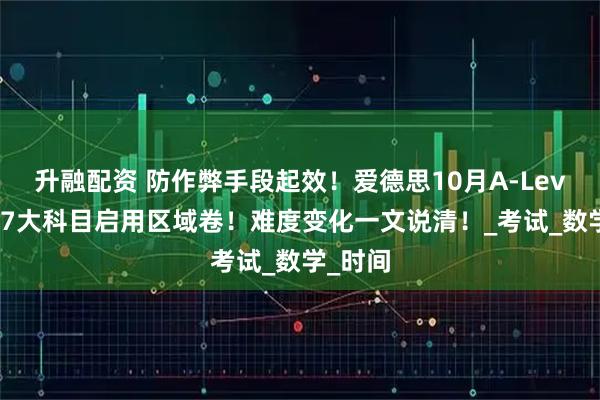 升融配资 防作弊手段起效！爱德思10月A-Level大考7大科目启用区域卷！难度变化一文说清！_考试_数学_时间
