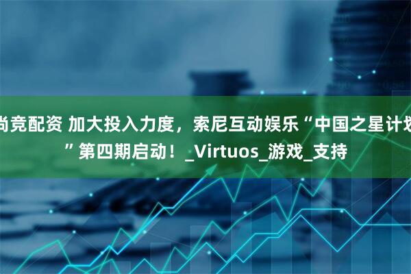尚竞配资 加大投入力度，索尼互动娱乐“中国之星计划”第四期启动！_Virtuos_游戏_支持