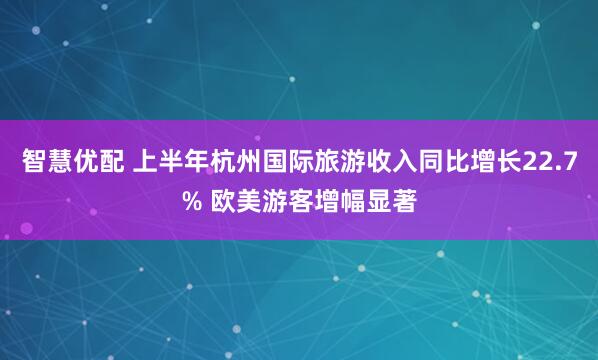 智慧优配 上半年杭州国际旅游收入同比增长22.7% 欧美游客增幅显著