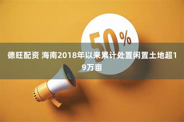 德旺配资 海南2018年以来累计处置闲置土地超19万亩