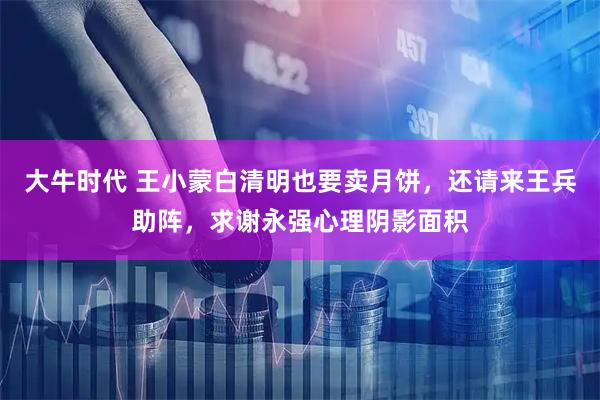 大牛时代 王小蒙白清明也要卖月饼，还请来王兵助阵，求谢永强心理阴影面积