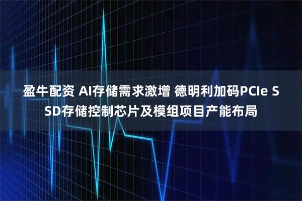 盈牛配资 AI存储需求激增 德明利加码PCIe SSD存储控制芯片及模组项目产能布局