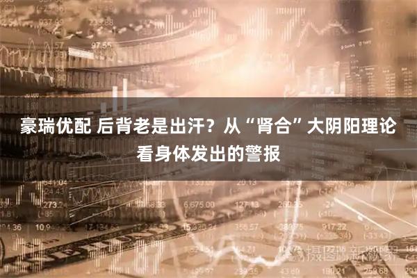 豪瑞优配 后背老是出汗？从“肾合”大阴阳理论看身体发出的警报